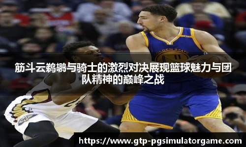 筋斗云鹈鹕与骑士的激烈对决展现篮球魅力与团队精神的巅峰之战
