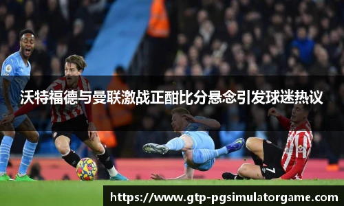 沃特福德与曼联激战正酣比分悬念引发球迷热议